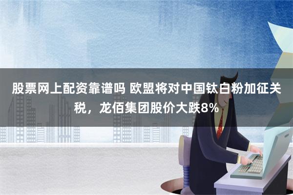 股票网上配资靠谱吗 欧盟将对中国钛白粉加征关税，龙佰集团股价大跌8%