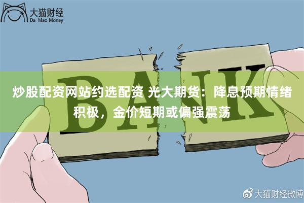 炒股配资网站约选配资 光大期货：降息预期情绪积极，金价短期或偏强震荡