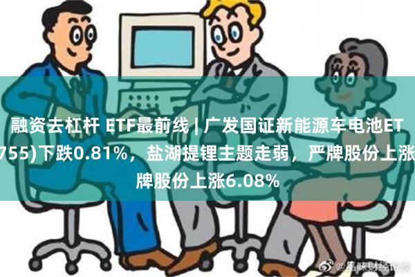 融资去杠杆 ETF最前线 | 广发国证新能源车电池ETF(159755)下跌0.81%，盐湖提锂主题走弱，严牌股份上涨6.08%