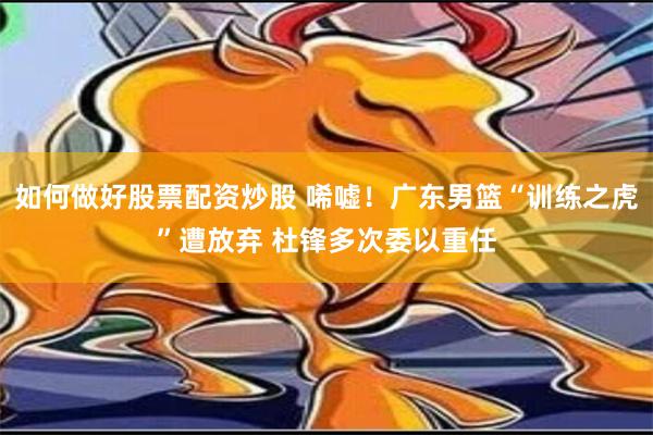 如何做好股票配资炒股 唏嘘！广东男篮“训练之虎”遭放弃 杜锋多次委以重任