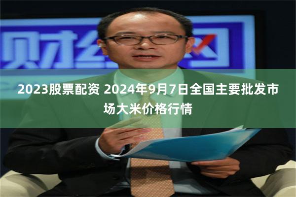 2023股票配资 2024年9月7日全国主要批发市场大米价格行情