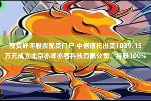 配资好评股票配资门户 中信信托出资1039.15万元成立北京亦蜂亦客科技有限公司，持股100%