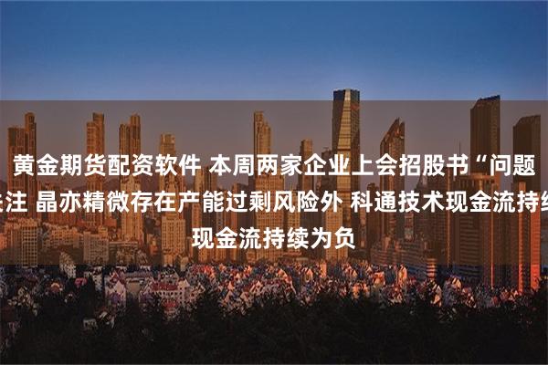 黄金期货配资软件 本周两家企业上会招股书“问题”引关注 晶亦精微存在产能过剩风险外 科通技术现金流持续为负