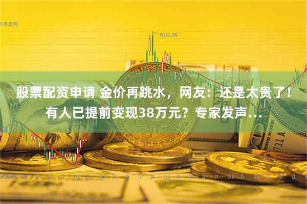 股票配资申请 金价再跳水，网友：还是太贵了！有人已提前变现38万元？专家发声…