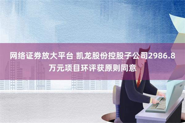 网络证劵放大平台 凯龙股份控股子公司2986.8万元项目环评获原则同意