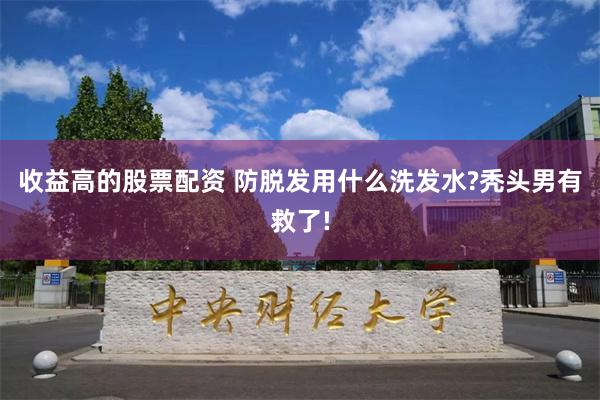 收益高的股票配资 防脱发用什么洗发水?秃头男有救了!