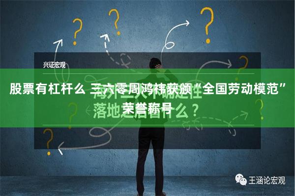 股票有杠杆么 三六零周鸿祎获颁“全国劳动模范”荣誉称号