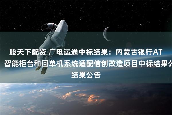 股天下配资 广电运通中标结果：内蒙古银行ATM、智能柜台和回单机系统适配信创改造项目中标结果公告