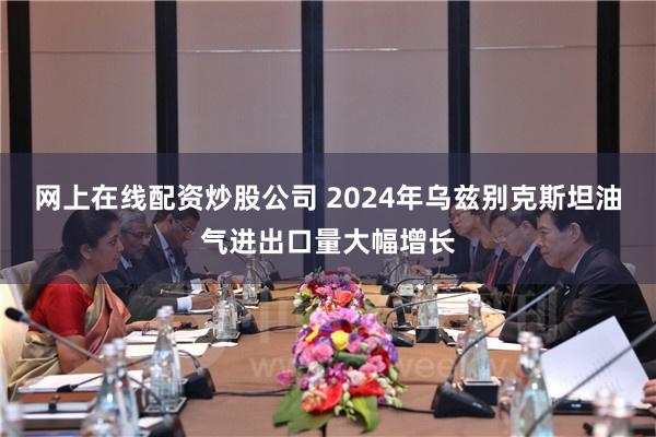 网上在线配资炒股公司 2024年乌兹别克斯坦油气进出口量大幅增长